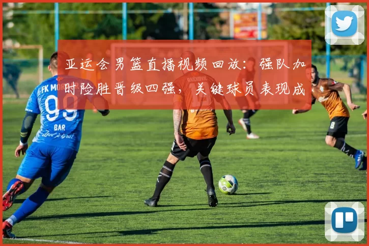亚运会男篮直播视频回放：强队加时险胜晋级四强，关键球员表现成焦点