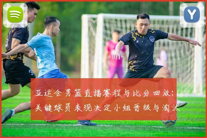 亚运会男篮直播赛程与比分回放:关键球员表现决定小组晋级与淘汰看点