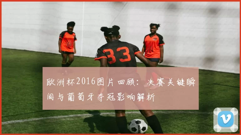 欧洲杯2016图片回顾:决赛关键瞬间与葡萄牙夺冠影响解析