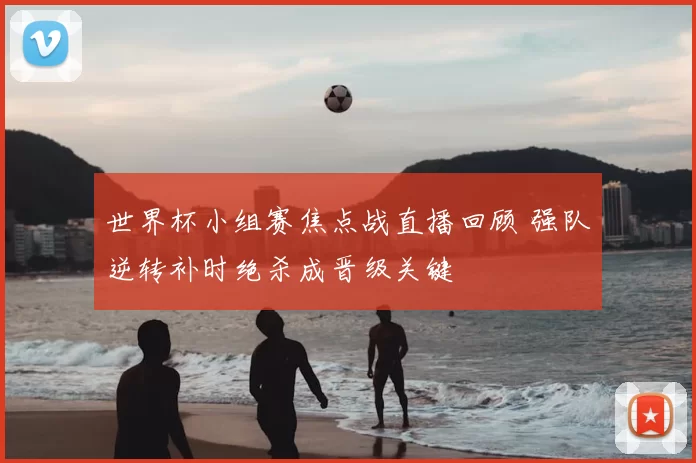 世界杯小组赛焦点战直播回顾 强队逆转补时绝杀成晋级关键