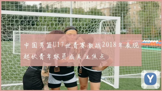 中国男篮U17世青赛激战2018年表现起伏青年球员成关注焦点