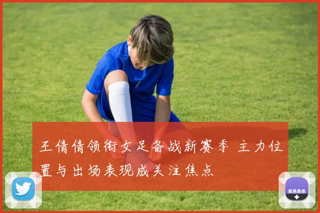 王倩倩领衔女足备战新赛季 主力位置与出场表现成关注焦点