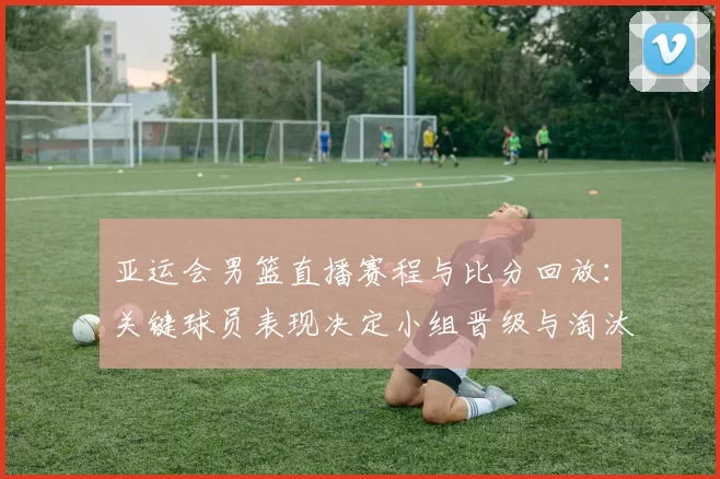 亚运会男篮直播赛程与比分回放:关键球员表现决定小组晋级与淘汰看点