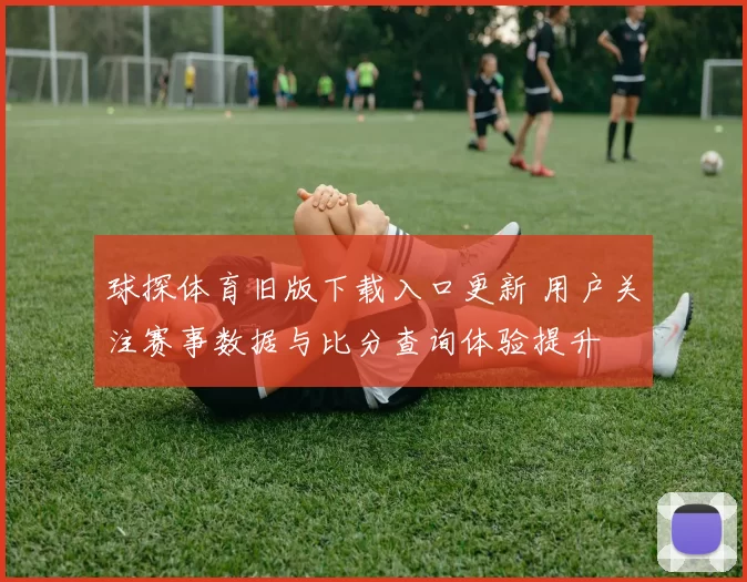 球探体育旧版下载入口更新 用户关注赛事数据与比分查询体验提升