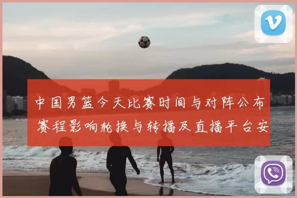 中国男篮今天比赛时间与对阵公布 赛程影响轮换与转播及直播平台安排