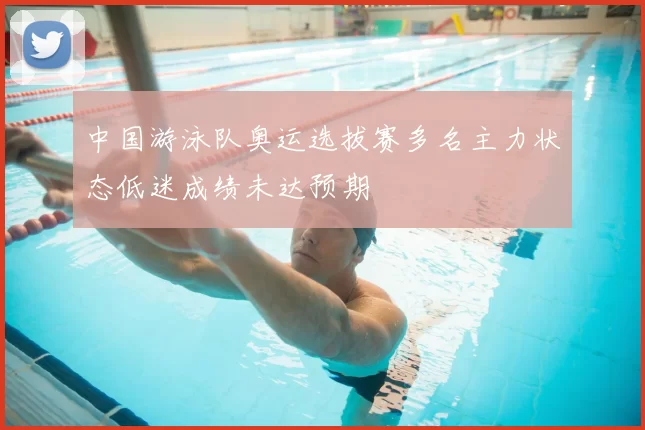 中国游泳队奥运选拔赛多名主力状态低迷成绩未达预期