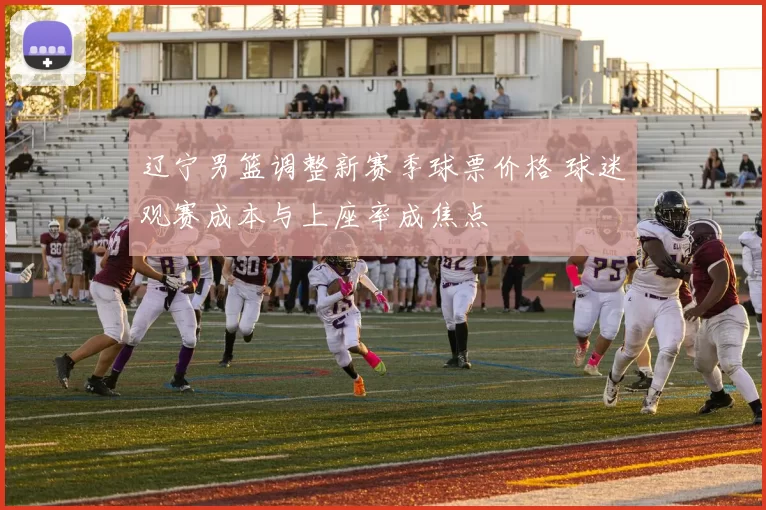 辽宁男篮调整新赛季球票价格 球迷观赛成本与上座率成焦点