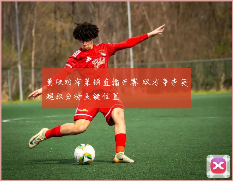 曼联对布莱顿直播开赛 双方争夺英超积分榜关键位置