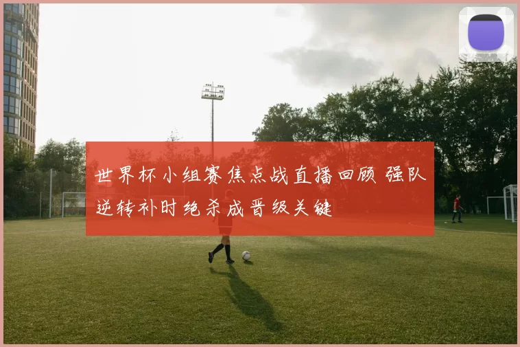 世界杯小组赛焦点战直播回顾 强队逆转补时绝杀成晋级关键