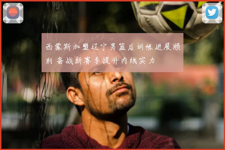 西蒙斯加盟辽宁男篮后训练进展顺利 备战新赛季提升内线实力