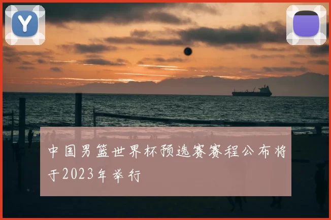 中国男篮世界杯预选赛赛程公布将于2023年举行
