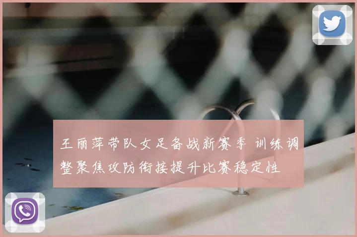 王丽萍带队女足备战新赛季 训练调整聚焦攻防衔接提升比赛稳定性