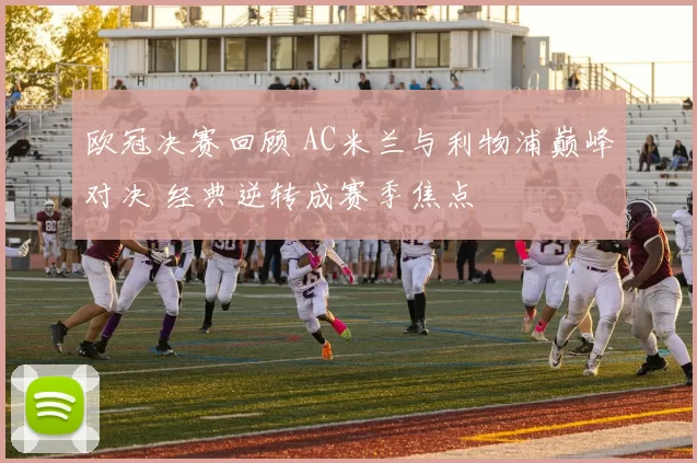 欧冠决赛回顾 AC米兰与利物浦巅峰对决 经典逆转成赛季焦点
