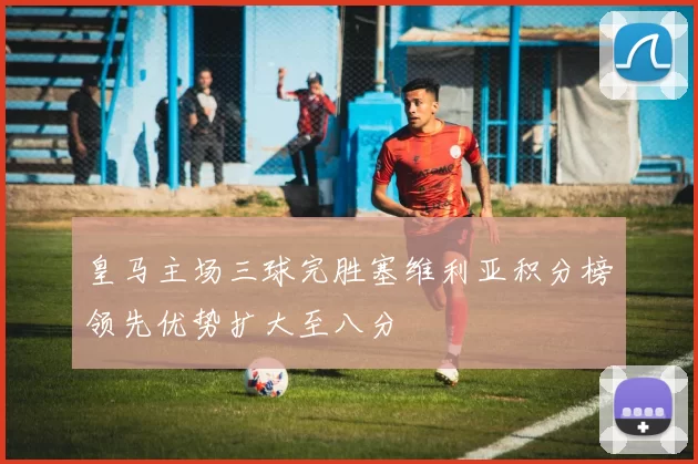 皇马主场三球完胜塞维利亚积分榜领先优势扩大至八分