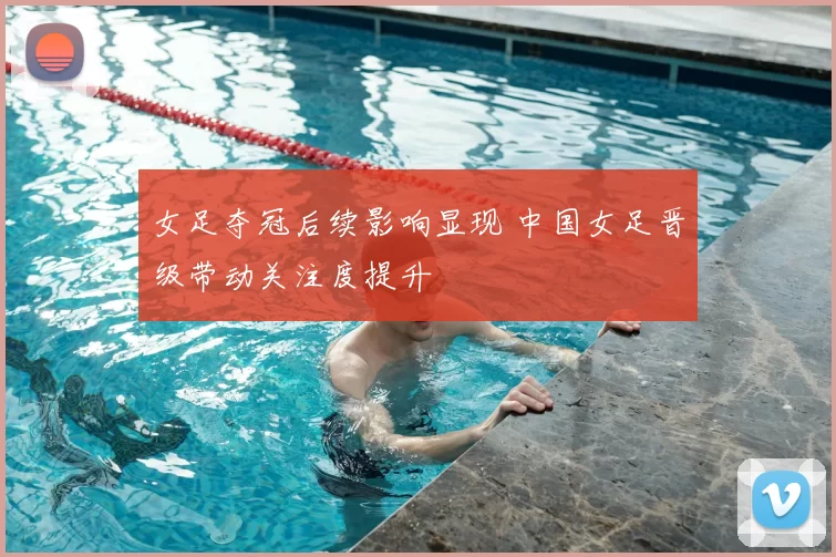 女足夺冠后续影响显现 中国女足晋级带动关注度提升