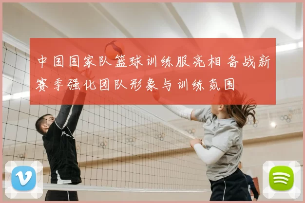 中国国家队篮球训练服亮相 备战新赛季强化团队形象与训练氛围