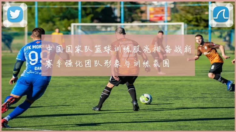 中国国家队篮球训练服亮相 备战新赛季强化团队形象与训练氛围