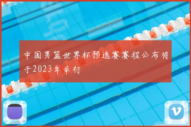 中国男篮世界杯预选赛赛程公布将于2023年举行