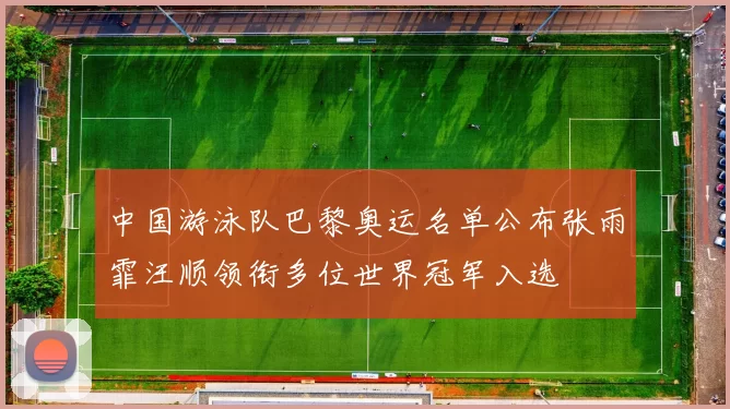 中国游泳队巴黎奥运名单公布张雨霏汪顺领衔多位世界冠军入选