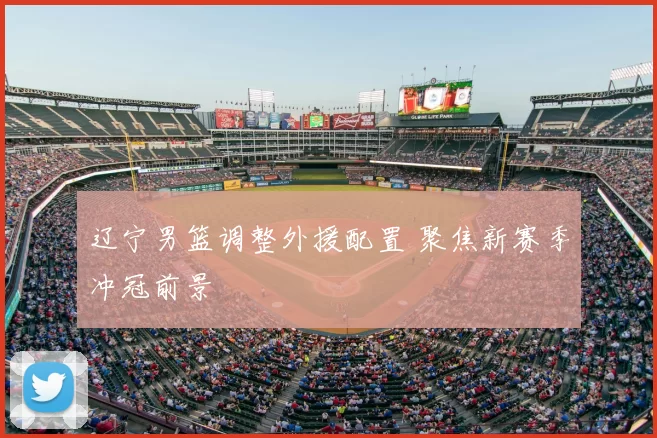 辽宁男篮调整外援配置 聚焦新赛季冲冠前景