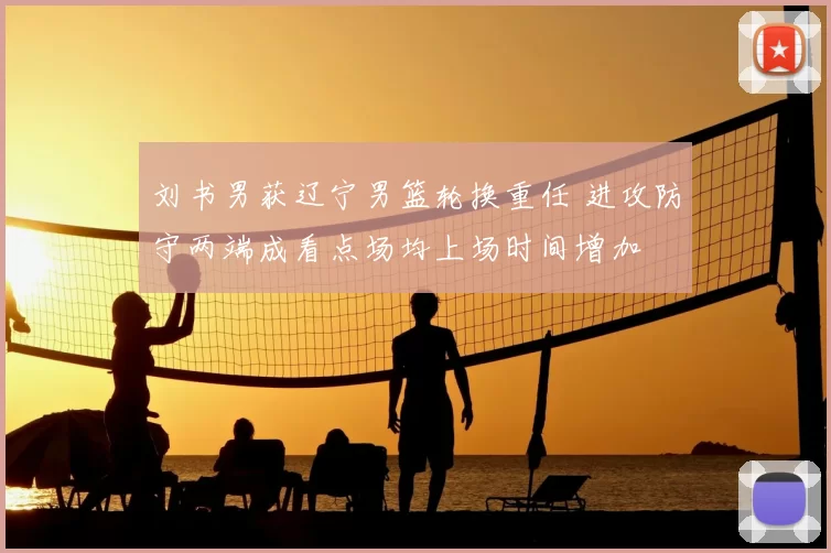 刘书男获辽宁男篮轮换重任 进攻防守两端成看点场均上场时间增加