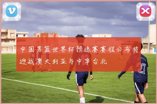 中国男篮世界杯预选赛赛程公布将迎战澳大利亚与中华台北