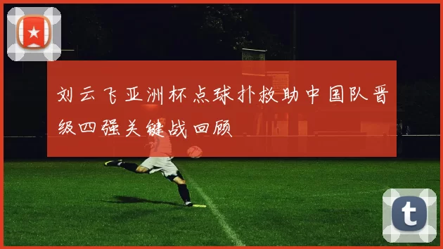 刘云飞亚洲杯点球扑救助中国队晋级四强关键战回顾