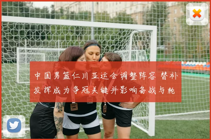 中国男篮仁川亚运会调整阵容 替补发挥成为争冠关键并影响备战与轮换安排