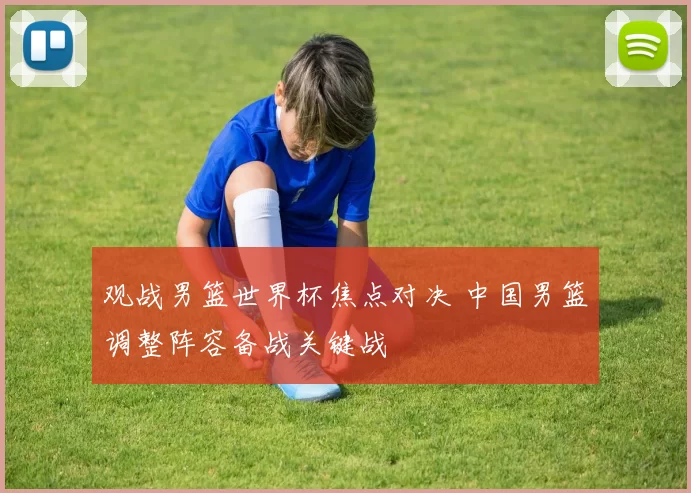 观战男篮世界杯焦点对决 中国男篮调整阵容备战关键战