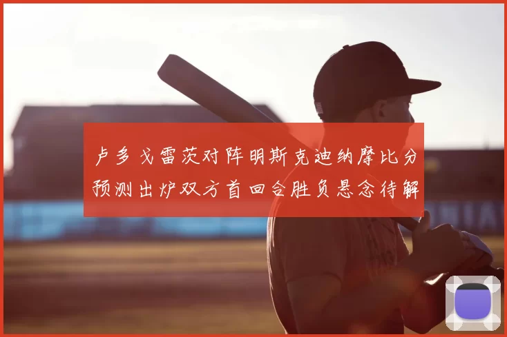 卢多戈雷茨对阵明斯克迪纳摩比分预测出炉双方首回合胜负悬念待解