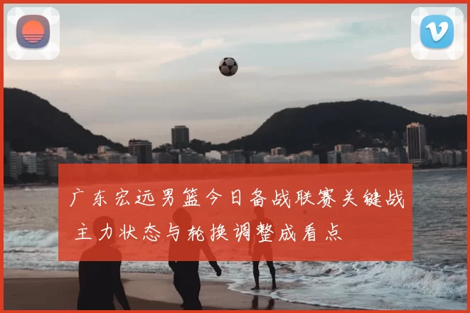 广东宏远男篮今日备战联赛关键战 主力状态与轮换调整成看点