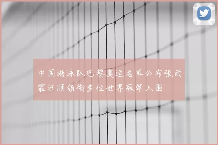 中国游泳队巴黎奥运名单公布张雨霏汪顺领衔多位世界冠军入围