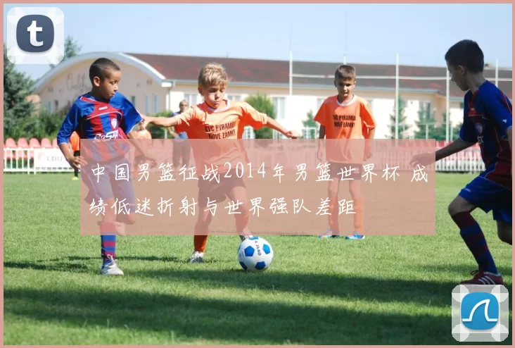 中国男篮征战2014年男篮世界杯 成绩低迷折射与世界强队差距