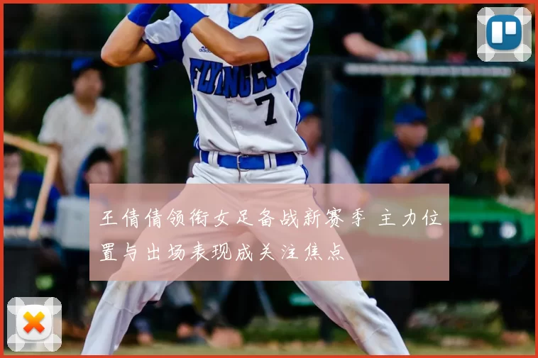 王倩倩领衔女足备战新赛季 主力位置与出场表现成关注焦点