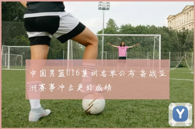 中国男篮U16集训名单公布 备战亚洲赛事冲击更好成绩