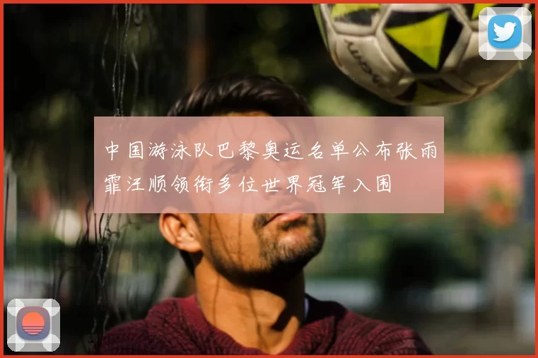 中国游泳队巴黎奥运名单公布张雨霏汪顺领衔多位世界冠军入围