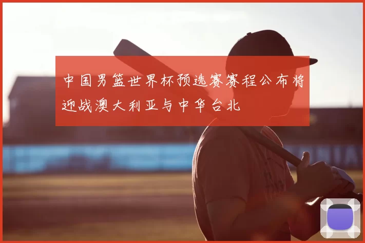 中国男篮世界杯预选赛赛程公布将迎战澳大利亚与中华台北