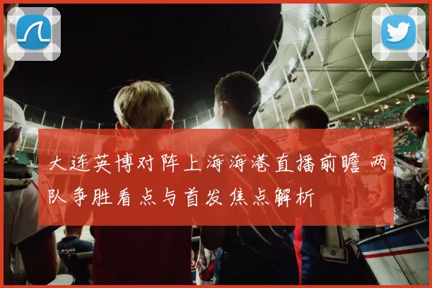 大连英博对阵上海海港直播前瞻 两队争胜看点与首发焦点解析