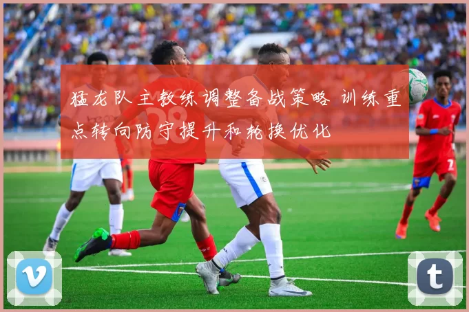 猛龙队主教练调整备战策略 训练重点转向防守提升和轮换优化
