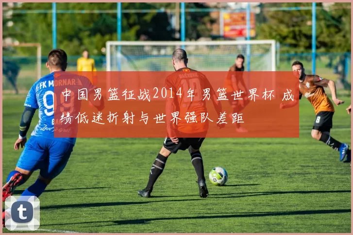 中国男篮征战2014年男篮世界杯 成绩低迷折射与世界强队差距