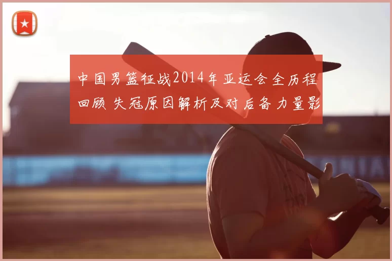 中国男篮征战2014年亚运会全历程回顾 失冠原因解析及对后备力量影响
