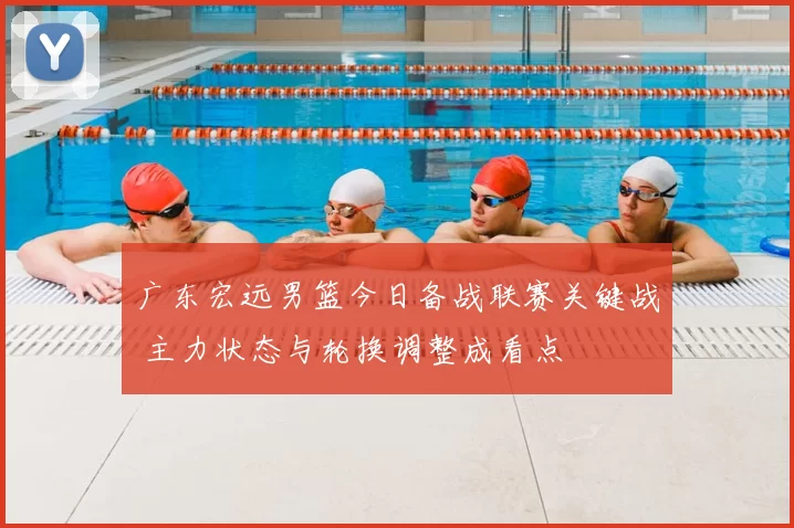 广东宏远男篮今日备战联赛关键战 主力状态与轮换调整成看点