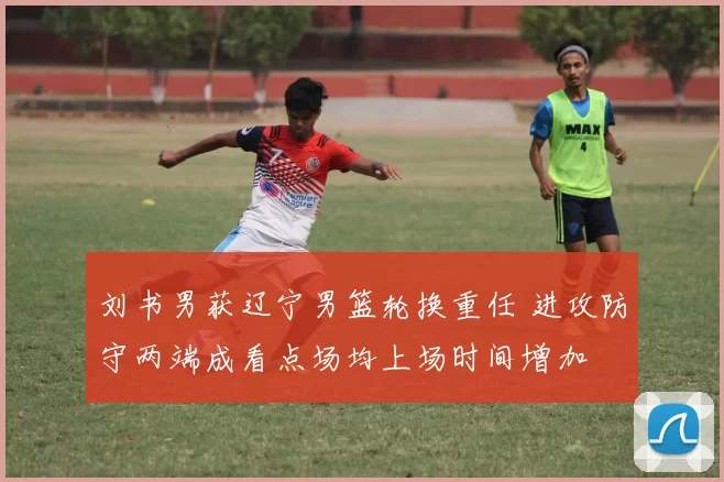 刘书男获辽宁男篮轮换重任 进攻防守两端成看点场均上场时间增加