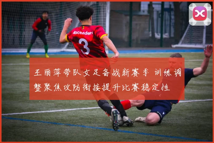 王丽萍带队女足备战新赛季 训练调整聚焦攻防衔接提升比赛稳定性