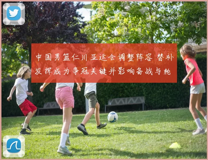 中国男篮仁川亚运会调整阵容 替补发挥成为争冠关键并影响备战与轮换安排
