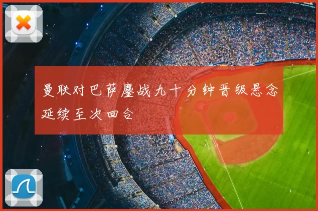 曼联对巴萨鏖战九十分钟晋级悬念延续至次回合