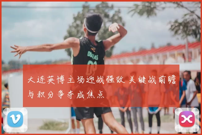 大连英博主场迎战强敌 关键战前瞻与积分争夺成焦点