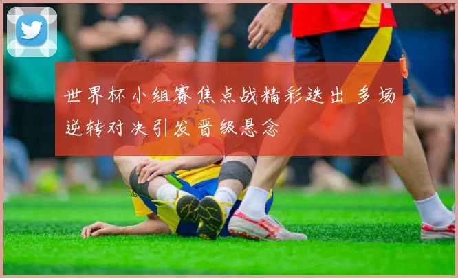 世界杯小组赛焦点战精彩迭出 多场逆转对决引发晋级悬念