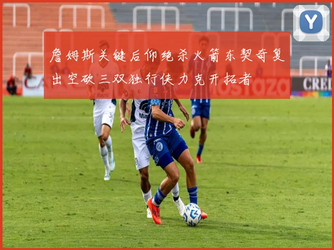 詹姆斯关键后仰绝杀火箭东契奇复出空砍三双独行侠力克开拓者