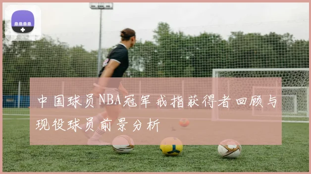 中国球员NBA冠军戒指获得者回顾与现役球员前景分析
